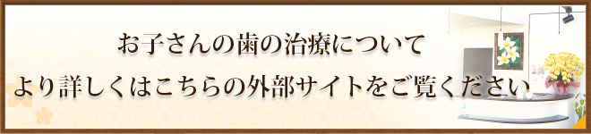 お子さんの歯の治療についてより詳しくはこちらの外部サイトをご覧ください