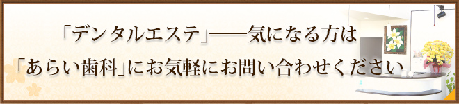 「デンタルエステ」――気になる方は「あらい歯科」にお気軽にお問い合わせください