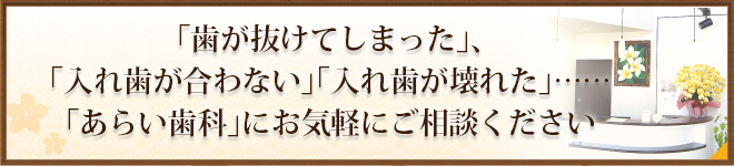 「歯が抜けてしまった」、「入れ歯が合わない」「入れ歯が壊れた」……「あらい歯科」にお気軽にご相談ください