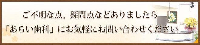 ご不明な点、疑問点などありましたら 「あらい歯科」にお気軽にお問い合わせください