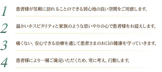 1患者様が気軽に訪れることのできる居心地の良い空間をご用意します。2温かいホスピタリティと家族のような思いやりの心で患者様をお迎えします。3痛くない、安心できる治療を通して患者さまのお口の健康を守っていきます。4患者様により一層ご満足いただくため、常に考え、行動します。