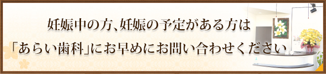 妊娠中の方、妊娠の予定がある方は「あらい歯科」にお早めにお問い合わせください