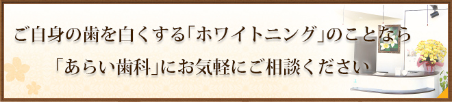 ご自身の歯を白くする「ホワイトニング」のことなら「あらい歯科」にお気軽にご相談ください